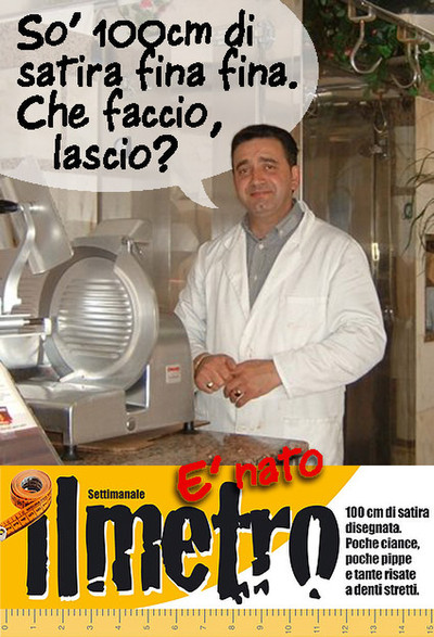 Nasce ILMETRO. 100 cm di satira con poche ciance, poche pippe e tante risate a deni stretti. Ma anche no.  ILMETRO settimanale è un foglio stretto e lungo (esattamente 100 cm misurati a lato) che sarà uno zibaldone cotto & mangiato, di umorismo, vignette, guizzi visivi e rapide annotazioni senza grossi approfondimenti testuali e senza articoli.   Un canovaccio in divenire, attento all'attualità della settimana, che vuol semplicemente strappare un sorriso fugace sui fatti e misfatti di ciò ch
