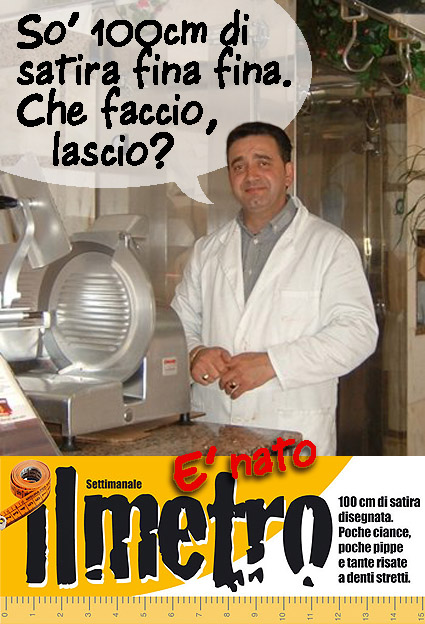Nasce ILMETRO. 100 cm di satira con poche ciance, poche pippe e tante risate a deni stretti. Ma anche no.  ILMETRO settimanale è un foglio stretto e lungo (esattamente 100 cm misurati a lato) che sarà uno zibaldone cotto & mangiato, di umorismo, vignette, guizzi visivi e rapide annotazioni senza grossi approfondimenti testuali e senza articoli.   Un canovaccio in divenire, attento all'attualità della settimana, che vuol semplicemente strappare un sorriso fugace sui fatti e misfatti di ciò ch